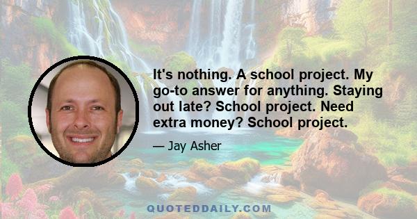 It's nothing. A school project. My go-to answer for anything. Staying out late? School project. Need extra money? School project.