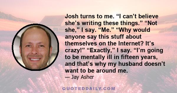 Josh turns to me. “I can’t believe she’s writing these things.” “Not she,” I say. “Me.” “Why would anyone say this stuff about themselves on the Internet? It’s crazy!” “Exactly,” I say. “I’m going to be mentally ill in