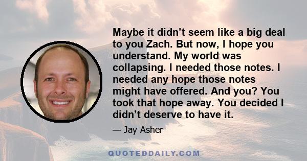 Maybe it didn’t seem like a big deal to you Zach. But now, I hope you understand. My world was collapsing. I needed those notes. I needed any hope those notes might have offered. And you? You took that hope away. You