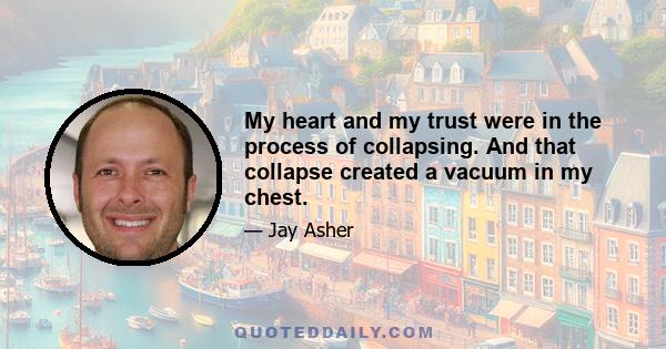 My heart and my trust were in the process of collapsing. And that collapse created a vacuum in my chest.