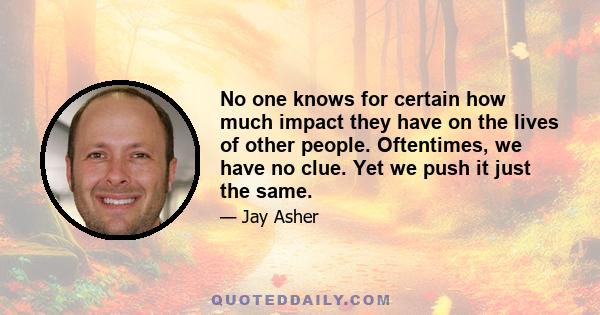 No one knows for certain how much impact they have on the lives of other people. Oftentimes, we have no clue. Yet we push it just the same.