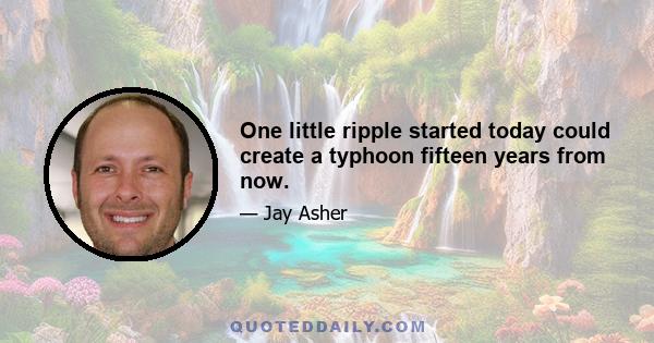 One little ripple started today could create a typhoon fifteen years from now.