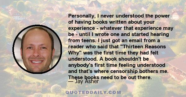 Personally, I never understood the power of having books written about your experience - whatever that experience may be - until I wrote one and started hearing from teens. I just got an email from a reader who said