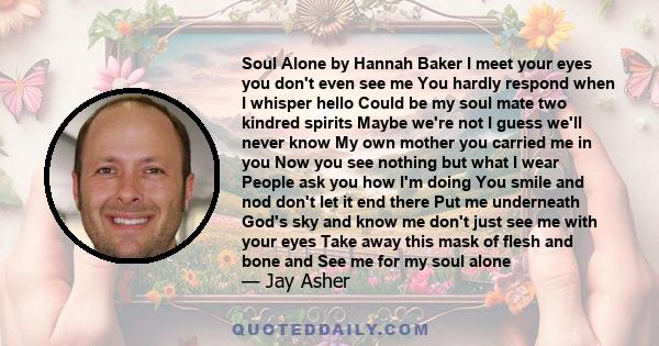 Soul Alone by Hannah Baker I meet your eyes you don't even see me You hardly respond when I whisper hello Could be my soul mate two kindred spirits Maybe we're not I guess we'll never know My own mother you carried me