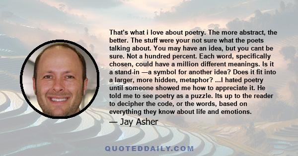 That’s what i love about poetry. The more abstract, the better. The stuff were your not sure what the poets talking about. You may have an idea, but you cant be sure. Not a hundred percent. Each word, specifically