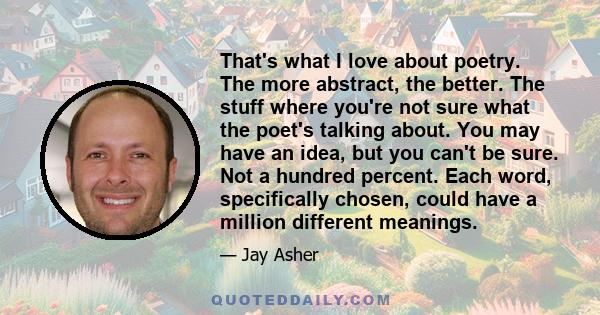 That's what I love about poetry. The more abstract, the better. The stuff where you're not sure what the poet's talking about. You may have an idea, but you can't be sure. Not a hundred percent. Each word, specifically