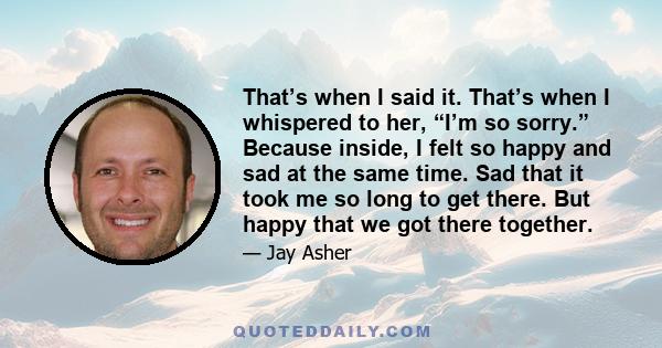 That’s when I said it. That’s when I whispered to her, “I’m so sorry.” Because inside, I felt so happy and sad at the same time. Sad that it took me so long to get there. But happy that we got there together.