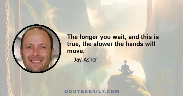 The longer you wait, and this is true, the slower the hands will move.