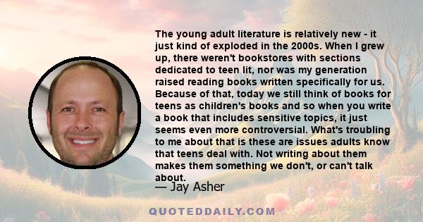 The young adult literature is relatively new - it just kind of exploded in the 2000s. When I grew up, there weren't bookstores with sections dedicated to teen lit, nor was my generation raised reading books written