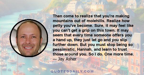 Then come to realize that you're making mountains out of molehills. Realize how petty you've become. Sure, it may feel like you can't get a grip on this town. It may seem that every time someone offers you a hand up,