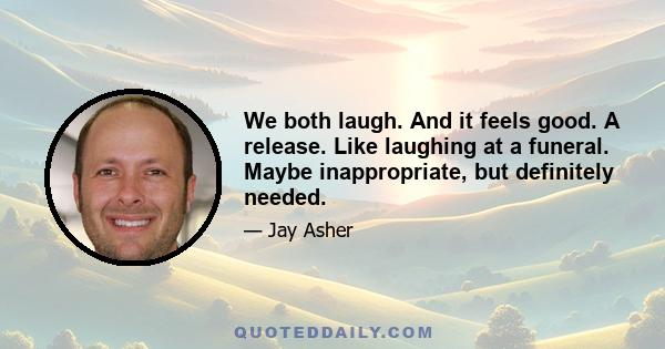 We both laugh. And it feels good. A release. Like laughing at a funeral. Maybe inappropriate, but definitely needed.