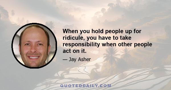 When you hold people up for ridicule, you have to take responsibility when other people act on it.