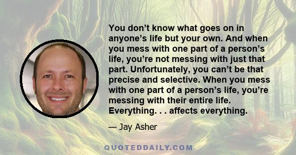 You don’t know what goes on in anyone’s life but your own. And when you mess with one part of a person’s life, you’re not messing with just that part. Unfortunately, you can’t be that precise and selective. When you