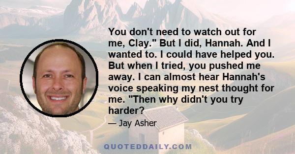 You don't need to watch out for me, Clay. But I did, Hannah. And I wanted to. I could have helped you. But when I tried, you pushed me away. I can almost hear Hannah's voice speaking my nest thought for me. Then why