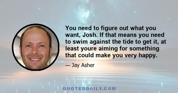 You need to figure out what you want, Josh. If that means you need to swim against the tide to get it, at least youre aiming for something that could make you very happy.