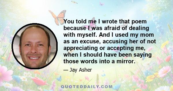 You told me I wrote that poem because I was afraid of dealing with myself. And I used my mom as an excuse, accusing her of not appreciating or accepting me, when I should have been saying those words into a mirror.