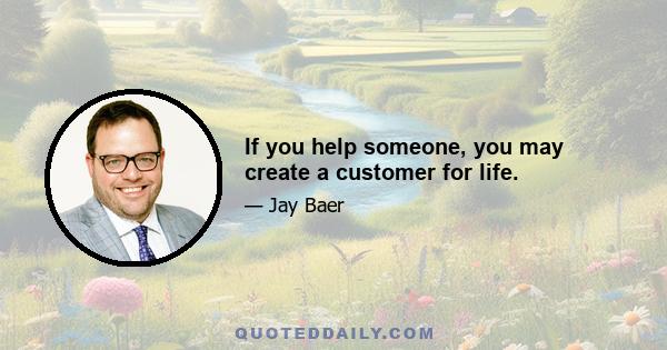 If you help someone, you may create a customer for life.