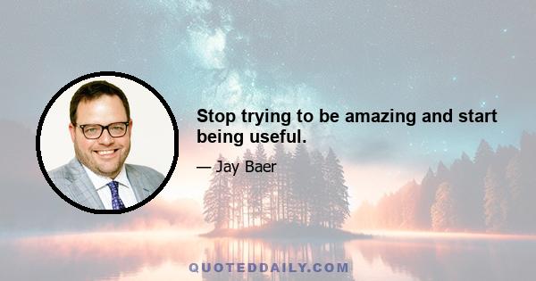 Stop trying to be amazing and start being useful.