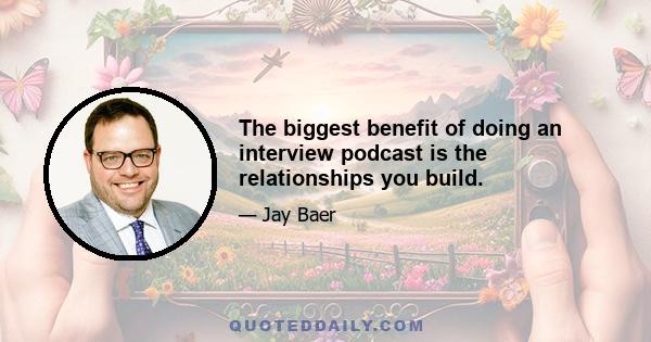 The biggest benefit of doing an interview podcast is the relationships you build.