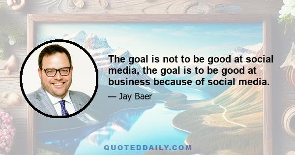 The goal is not to be good at social media, the goal is to be good at business because of social media.