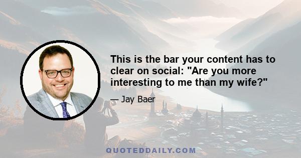 This is the bar your content has to clear on social: Are you more interesting to me than my wife?