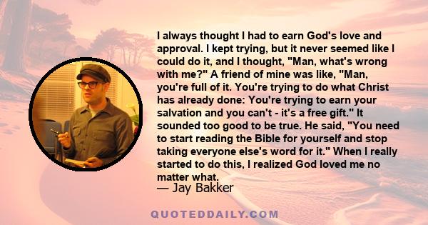 I always thought I had to earn God's love and approval. I kept trying, but it never seemed like I could do it, and I thought, Man, what's wrong with me? A friend of mine was like, Man, you're full of it. You're trying