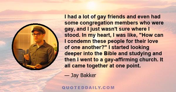 I had a lot of gay friends and even had some congregation members who were gay, and I just wasn't sure where I stood. In my heart, I was like, How can I condemn these people for their love of one another? I started