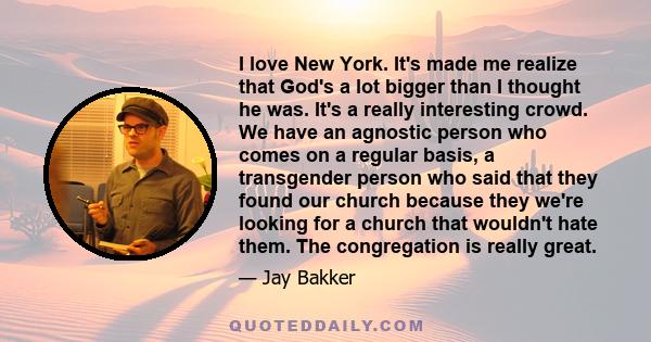 I love New York. It's made me realize that God's a lot bigger than I thought he was. It's a really interesting crowd. We have an agnostic person who comes on a regular basis, a transgender person who said that they