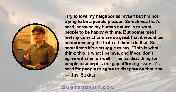 I try to love my neighbor as myself but I'm not trying to be a people pleaser. Sometimes that's hard, because my human nature is to want people to be happy with me. But sometimes I feel my convictions are so great that