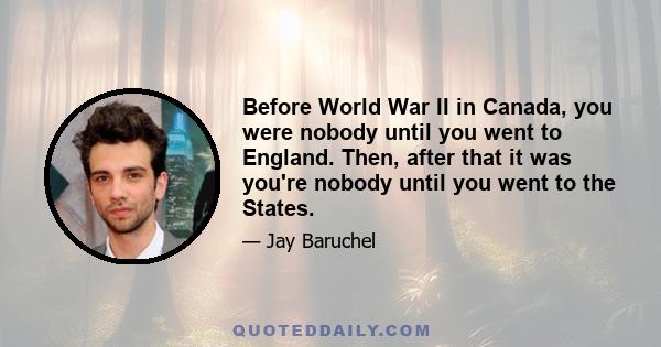 Before World War II in Canada, you were nobody until you went to England. Then, after that it was you're nobody until you went to the States.