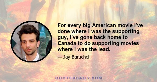 For every big American movie I've done where I was the supporting guy, I've gone back home to Canada to do supporting movies where I was the lead.