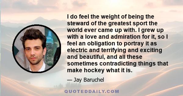 I do feel the weight of being the steward of the greatest sport the world ever came up with. I grew up with a love and admiration for it, so I feel an obligation to portray it as electric and terrifying and exciting and 