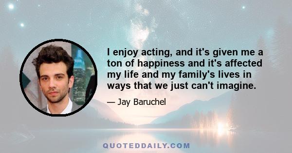 I enjoy acting, and it's given me a ton of happiness and it's affected my life and my family's lives in ways that we just can't imagine.