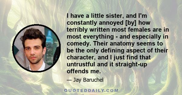 I have a little sister, and I'm constantly annoyed [by] how terribly written most females are in most everything - and especially in comedy. Their anatomy seems to be the only defining aspect of their character, and I