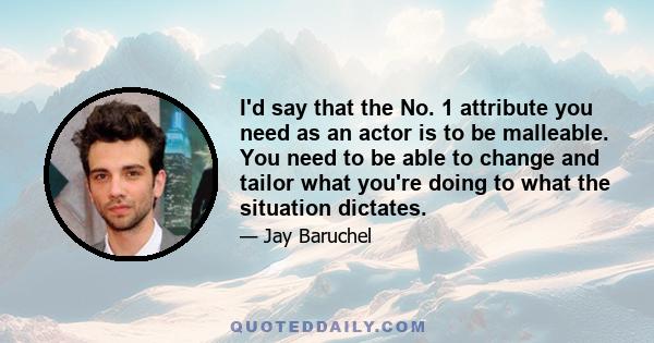 I'd say that the No. 1 attribute you need as an actor is to be malleable. You need to be able to change and tailor what you're doing to what the situation dictates.