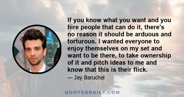 If you know what you want and you hire people that can do it, there's no reason it should be arduous and torturous. I wanted everyone to enjoy themselves on my set and want to be there, to take ownership of it and pitch 