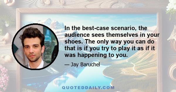 In the best-case scenario, the audience sees themselves in your shoes. The only way you can do that is if you try to play it as if it was happening to you.