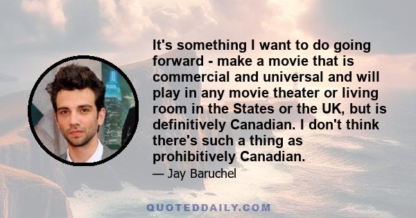 It's something I want to do going forward - make a movie that is commercial and universal and will play in any movie theater or living room in the States or the UK, but is definitively Canadian. I don't think there's