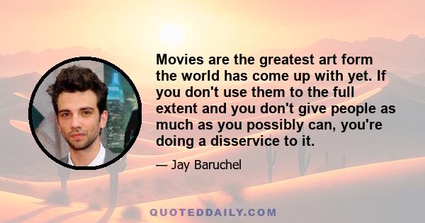 Movies are the greatest art form the world has come up with yet. If you don't use them to the full extent and you don't give people as much as you possibly can, you're doing a disservice to it.