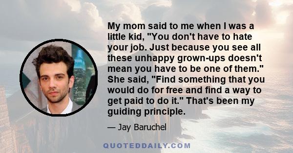 My mom said to me when I was a little kid, You don't have to hate your job. Just because you see all these unhappy grown-ups doesn't mean you have to be one of them. She said, Find something that you would do for free