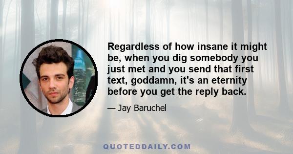 Regardless of how insane it might be, when you dig somebody you just met and you send that first text, goddamn, it's an eternity before you get the reply back.