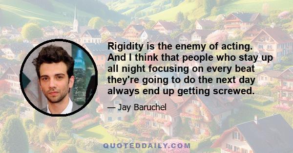 Rigidity is the enemy of acting. And I think that people who stay up all night focusing on every beat they're going to do the next day always end up getting screwed.