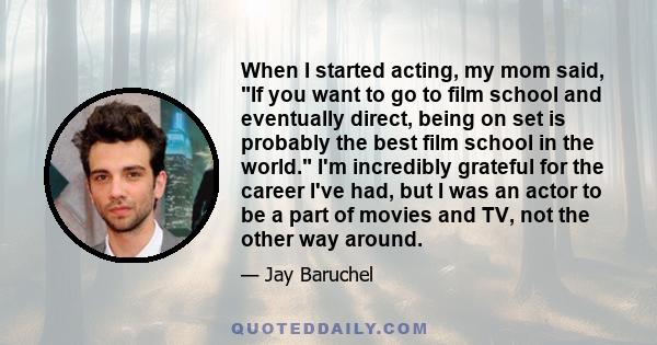 When I started acting, my mom said, If you want to go to film school and eventually direct, being on set is probably the best film school in the world. I'm incredibly grateful for the career I've had, but I was an actor 