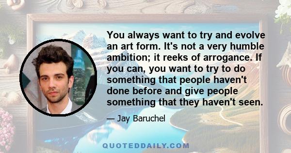 You always want to try and evolve an art form. It's not a very humble ambition; it reeks of arrogance. If you can, you want to try to do something that people haven't done before and give people something that they