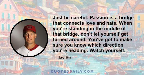 Just be careful. Passion is a bridge that connects love and hate. When you're standing in the middle of that bridge, don't let yourself get turned around. You've got to make sure you know which direction you're heading. 