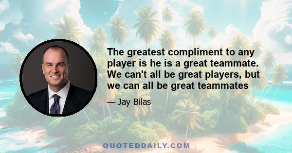 The greatest compliment to any player is he is a great teammate. We can't all be great players, but we can all be great teammates