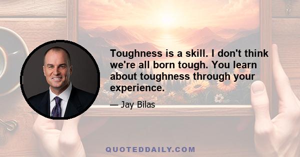 Toughness is a skill. I don't think we're all born tough. You learn about toughness through your experience.