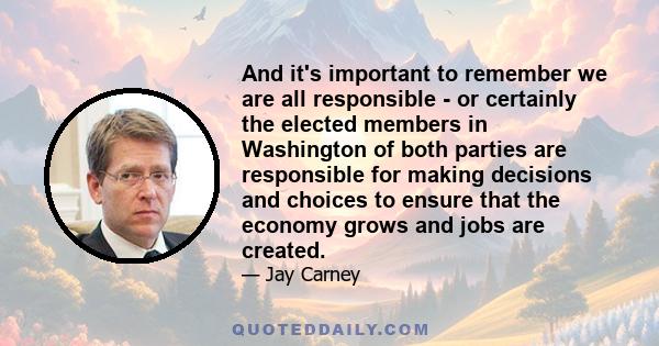 And it's important to remember we are all responsible - or certainly the elected members in Washington of both parties are responsible for making decisions and choices to ensure that the economy grows and jobs are