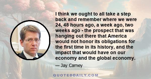 I think we ought to all take a step back and remember where we were 24, 48 hours ago, a week ago, two weeks ago - the prospect that was hanging out there that America would not honor its obligations for the first time