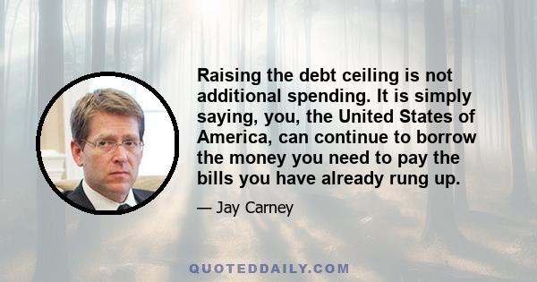 Raising the debt ceiling is not additional spending. It is simply saying, you, the United States of America, can continue to borrow the money you need to pay the bills you have already rung up.